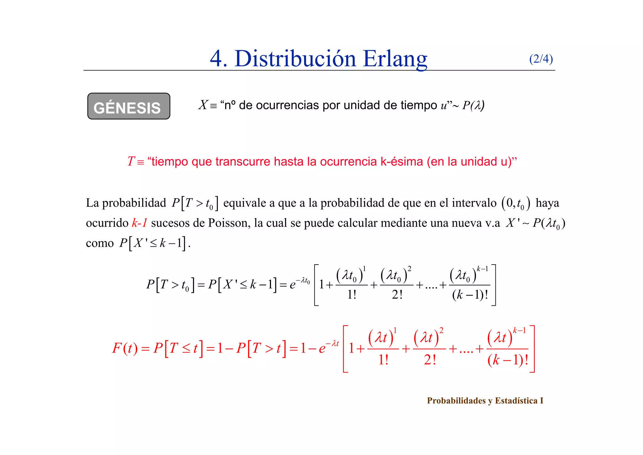 4. Distribución Erlang (2/4)
GÉNESIS X  “nº de ocurrencias por unidad de tiempo u” P()
T  “tiempo que transcurre hasta la ocurrencia k-ésima (en la unidad u)”
La probabilidad  0P T t equivale a que a la probabilidad de que en el intervalo  00,t haya
ocurrido k-1 sucesos de Poisson, la cual se puede calcular mediante una nueva v.a 0' ( )X P t, p 0( )
como  ' 1P X k  .
   
     
1 2 1
0 0 0
k
t t t t   

 
    
     0 0 0 0
0 ' 1 1 ....
1! 2! ( 1)!
t t t t
P T t P X k e
k
   
         
  
     
1 2 1k
 
   
     
1 2 1
( ) 1 1 1 ....
1! 2! ( 1)!
k
t t t t
F t P T t P T t e
k
   


 
           
  
Probabilidades y Estadística I
 