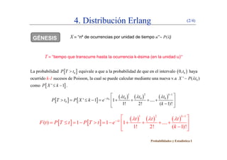 4. Distribución Erlang (2/4)
GÉNESIS X  “nº de ocurrencias por unidad de tiempo u” P()
T  “tiempo que transcurre hasta la ocurrencia k-ésima (en la unidad u)”
La probabilidad  0P T t equivale a que a la probabilidad de que en el intervalo  00,t haya
ocurrido k-1 sucesos de Poisson, la cual se puede calcular mediante una nueva v.a 0' ( )X P t, p 0( )
como  ' 1P X k  .
   
     
1 2 1
0 0 0
k
t t t t   

 
    
     0 0 0 0
0 ' 1 1 ....
1! 2! ( 1)!
t t t t
P T t P X k e
k
   
         
  
     
1 2 1k
 
   
     
1 2 1
( ) 1 1 1 ....
1! 2! ( 1)!
k
t t t t
F t P T t P T t e
k
   


 
           
  
Probabilidades y Estadística I
 