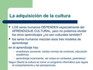 La adquisición de la cultura
 LOS seres humanos DEPENDEN especialmente del
APRENDIZAJE CULTURAL, pero no podemos olvidar
los otros aprendizajes ¿no son culturales también?
 los seres humanos mezclan esos tres modelos de
aprendizaje
en el aprendizaje hay:
– enseñanza conciente: ciertas normas de conducta, educación
académica
– aprendizaje inconciente: ver cosas en contextos, parentesco
Segun Geertz la cultura es como un programa informático que regula
el comportamiento y las percepciones
 