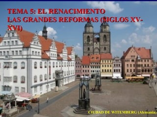 TEMA 5: EL RENACIMIENTOTEMA 5: EL RENACIMIENTO
LAS GRANDES REFORMAS (SIGLOS XV-LAS GRANDES REFORMAS (SIGLOS XV-
XVI)XVI)
CIUDAD DE WITEMBERG (Alemania)
 