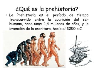 ¿Qué es la prehistoria?
• La Prehistoria es el período de tiempo
transcurrido entre la aparición del ser
humano, hace unos 4,4 millones de años, y la
invención de la escritura, hacia el 3250 a.C.
 