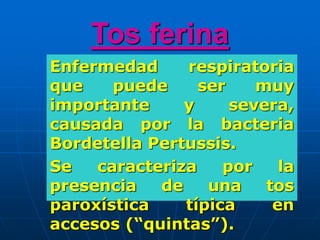 Tos ferina
Enfermedad respiratoria
que puede ser muy
importante y severa,
causada por la bacteria
Bordetella Pertussis.
Se caracteriza por la
presencia de una tos
paroxística típica en
accesos (“quintas”).
 