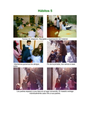 Hábitos 5
Tiempo de relajación. Recogida y organización del material.
Intentamos ponernos los abrigos
solos.
Fin de la jornada, nos vamos a casa.
Los padres esperan a sus hijos en el lugar convenido. El maestro entrega
individualmente cada niño a sus padres.
 