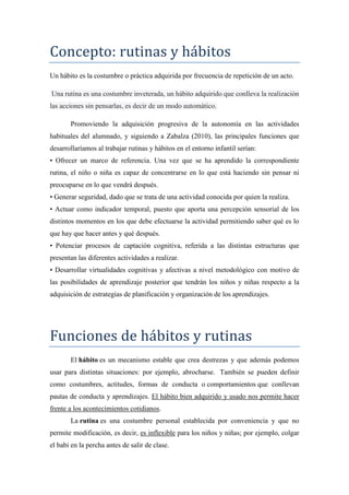 Concepto: rutinas y hábitos
Un hábito es la costumbre o práctica adquirida por frecuencia de repetición de un acto.
Una rutina es una costumbre inveterada, un hábito adquirido que conlleva la realización
las acciones sin pensarlas, es decir de un modo automático.
Promoviendo la adquisición progresiva de la autonomía en las actividades
habituales del alumnado, y siguiendo a Zabalza (2010), las principales funciones que
desarrollaríamos al trabajar rutinas y hábitos en el entorno infantil serían:
• Ofrecer un marco de referencia. Una vez que se ha aprendido la correspondiente
rutina, el niño o niña es capaz de concentrarse en lo que está haciendo sin pensar ni
preocuparse en lo que vendrá después.
• Generar seguridad, dado que se trata de una actividad conocida por quien la realiza.
• Actuar como indicador temporal, puesto que aporta una percepción sensorial de los
distintos momentos en los que debe efectuarse la actividad permitiendo saber qué es lo
que hay que hacer antes y qué después.
• Potenciar procesos de captación cognitiva, referida a las distintas estructuras que
presentan las diferentes actividades a realizar.
• Desarrollar virtualidades cognitivas y afectivas a nivel metodológico con motivo de
las posibilidades de aprendizaje posterior que tendrán los niños y niñas respecto a la
adquisición de estrategias de planificación y organización de los aprendizajes.
Funciones de hábitos y rutinas
El hábito es un mecanismo estable que crea destrezas y que además podemos
usar para distintas situaciones: por ejemplo, abrocharse. También se pueden definir
como costumbres, actitudes, formas de conducta o comportamientos que conllevan
pautas de conducta y aprendizajes. El hábito bien adquirido y usado nos permite hacer
frente a los acontecimientos cotidianos.
La rutina es una costumbre personal establecida por conveniencia y que no
permite modificación, es decir, es inflexible para los niños y niñas; por ejemplo, colgar
el babi en la percha antes de salir de clase.
 
