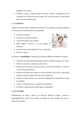 guardarlos en su lugar.
 Establecer normas y límites respecto al horario, orden y comportamiento del
alumnado en el aula de forma que tengan claro en todo momento lo que pueden
hacer y lo que no deben hacer.
2.- LA HIGIENE
Algunas de las actividades cotidianas relacionadas con la higiene que pueden trabajarse
en la Educación Infantil podrían ser las siguientes:
 Control de esfínteres.
 Utilización correcta del inodoro.
 Lavarse las manos, cara y dientes.
 Dejar limpio el lavabo y el aseo después de
utilizarlo.
 Sonarse la nariz adecuadamente. Toser y estornudar.
 Peinarse y asearse.
En cuanto a la metodología a emplear en el aula para trabajar estos hábitos se sugiere:
 Programar un tiempo determinado para enseñar los hábitos de higiene en el aula.
 Situar a los alumnos y alumnas en semicírculo.
 Dramatizar la secuencia de acciones para la utilización del inodoro, el lavabo y
el aseo de forma autónoma.
 Realizar actividades para aprender cada movimiento, tales como: cortar papel,
subirse las mangas, limpiar el lavabo, cerrar el grifo, etc.
 Utilizar el refuerzo positivo para motivar al alumnado en el aprendizaje en lugar
de regañarle.
 Aceptar los posibles errores y ayudarles a rectificarlos.
 Felicitarles explícitamente cuando logren el aprendizaje
3.- EL VESTIDO
Habitualmente, los niños y niñas en la Etapa de Infantil no llegan a asumir la
responsabilidad de vestirse ni de cuidar sus prendas de ropa, dejando esta tarea en
manos de sus adultos.
 