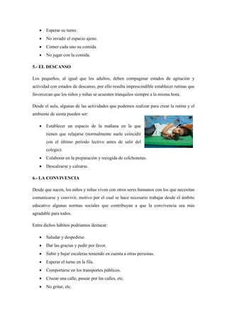  Esperar su turno.
 No invadir el espacio ajeno.
 Comer cada uno su comida.
 No jugar con la comida.
5.- EL DESCANSO
Los pequeños, al igual que los adultos, deben compaginar estados de agitación y
actividad con estados de descanso, por ello resulta imprescindible establecer rutinas que
favorezcan que los niños y niñas se acuesten tranquilos siempre a la misma hora.
Desde el aula, algunas de las actividades que podemos realizar para crear la rutina y el
ambiente de siesta pueden ser:
 Establecer un espacio de la mañana en la que
tienen que relajarse (normalmente suele coincidir
con el último período lectivo antes de salir del
colegio).
 Colaborar en la preparación y recogida de colchonetas.
 Descalzarse y calzarse.
6.- LA CONVIVENCIA
Desde que nacen, los niños y niñas viven con otros seres humanos con los que necesitan
comunicarse y convivir, motivo por el cual se hace necesario trabajar desde el ámbito
educativo algunas normas sociales que contribuyan a que la convivencia sea más
agradable para todos.
Entre dichos hábitos podríamos destacar:
 Saludar y despedirse.
 Dar las gracias y pedir por favor.
 Subir y bajar escaleras teniendo en cuenta a otras personas.
 Esperar el turno en la fila.
 Comportarse en los transportes públicos.
 Cruzar una calle, pasear por las calles, etc.
 No gritar, etc.
 