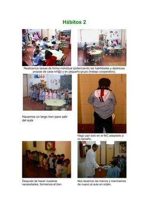 Hábitos 2
Realizamos tareas de forma individual (potenciando las habilidades y destrezas
propias de cada niñ@) y en pequeño grupo (trabajo cooperativo).
Hacemos un largo tren para salir
del aula
Hago pipí solo en el WC adaptado a
mi tamaño.
Después de hacer nuestras
necesidades, formamos el tren.
Nos lavamos las manos y marchamos
de nuevo al aula en orden.
 