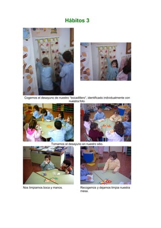 Hábitos 3
Cogemos el desayuno de nuestro “bocadillero”, identificado individualmente con
nuestra foto.
Tomamos el desayuno en nuestro sitio.
Nos limpiamos boca y manos. Recogemos y dejamos limpia nuestra
mesa.
 