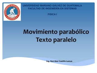 Movimiento parabólico
Texto paralelo
Ing. Noé Abel Castillo Lemus
UNIVERSIDAD MARIANO GÁLVEZ DE GUATEMALA
FACULTAD DE INGENIERÍA EN SISTEMAS
FISICA I
 