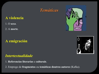 Temáticas A violencia 1. O  sexo . 2. A  morte . A emigración Intertextualidade 1.  Referencias literarias  e  culturais . 2. Emprego de  fragmentos  ou  temáticas doutros autores  (Kafka). 