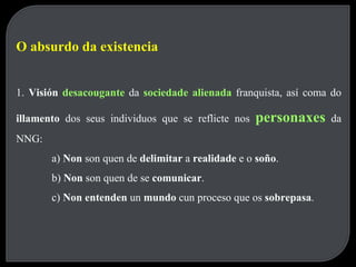 O absurdo da existencia 1.  Visión  desacougante   da  sociedade alienada   franquista, así coma do  illamento  dos seus individuos que se reflicte nos  personaxes   da NNG: a)  Non  son quen de  delimitar  a  realidade  e o  soño . b)  Non  son quen de se  comunicar . c)  Non entenden  un  mundo  cun proceso que os  sobrepasa . 