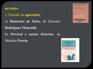 períodos 1. Período de  aparición : a)  Memorias de Tains , de Gonzalo  Rodríguez Mourullo . b)  Percival e outras historias , de Méndez  Ferrín . . 