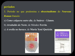 períodos 3. Período no que predomina o  obxectualismo  do  Nouveau Roman  francés: a)  Como calquera outro día , de  Suárez – Llanos . b)  Arrabaldo do Norte , de Méndez  Ferrín . c)  A orella no buraco , de  María Xosé Queizán . 