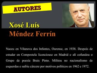 AUTORES Xosé Luís  Méndez Ferrín Naceu en Vilanova dos Infantes, Ourense, en 1938. Despois de estudar en Compostela licenciouse en Madrid e alí cofundou o Grupo de poesía Brais Pinto. Militou no nacionalismo de esquerdas e sufriu cárcere por motivos políticos en 1962 e 1972. 