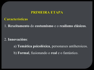 PRIMEIRA ETAPA Características 1.  Rexeitamento  do  costumismo  e o  realismo clásicos . 2.  Innovacións : a)  Temática psicolóxica , personaxes antiheroicos. b)  Formal , fusionando o  real  e o fantástico. 