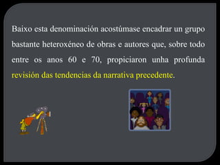 Baixo esta denominación acostúmase encadrar un grupo bastante heteroxéneo de obras e autores que, sobre todo entre os anos 60 e 70, propiciaron unha profunda  revisión das tendencias da narrativa precedente .   