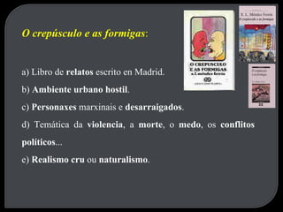 O crepúsculo e as formigas : a) Libro de  relatos  escrito en Madrid. b)  Ambiente urbano hostil . c)  Personaxes  marxinais e  desarraigados . d) Temática da  violencia , a  morte , o  medo , os  conflitos políticos ... e)  Realismo cru  ou  naturalismo . 