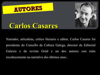 AUTORES Carlos Casares Narrador, articulista, crítico literario e editor, Carlos Casares foi presidente do Consello da Cultura Galega, director da Editorial Galaxia e da revista Grial e un dos autores con máis recoñecemento na narrativa dos últimos anos . 