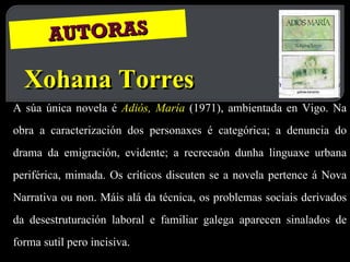 AUTORAS Xohana Torres A súa única novela é  Adiós, María   (1971), ambientada en Vigo. Na obra a caracterización dos personaxes é categórica; a denuncia do drama da emigración, evidente; a recrecaón dunha linguaxe urbana periférica, mimada. Os críticos discuten se a novela pertence á Nova Narrativa ou non. Máis alá da técnica, os problemas sociais derivados da desestruturación laboral e familiar galega aparecen sinalados de forma sutil pero incisiva.  