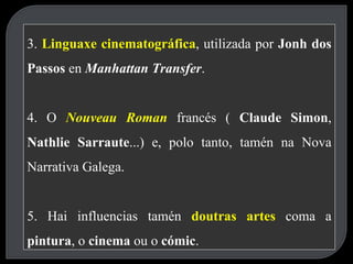 3.  Linguaxe cinematográfica , utilizada por  Jonh dos Passos  en  Manhattan Transfer . 4. O  Nouveau Roman   francés (  Claude Simon ,  Nathlie Sarraute ...) e, polo tanto, tamén na Nova Narrativa Galega. 5. Hai influencias tamén  doutras artes   coma a  pintura , o  cinema  ou o  cómic . 