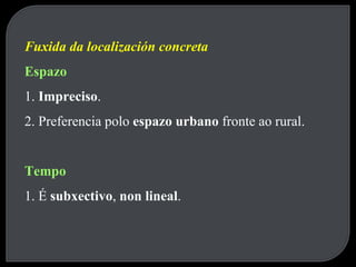 Fuxida da localización concreta Espazo 1.  Impreciso . 2. Preferencia polo  espazo urbano  fronte ao rural. Tempo 1. É  subxectivo ,  non lineal . 