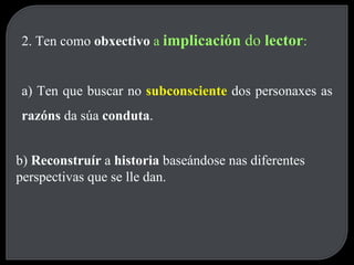 2. Ten como  obxectivo  a  implicación  do  lector : a) Ten que buscar no  subconsciente   dos personaxes as  razóns  da súa  conduta . b)  Reconstruír  a  historia  baseándose nas diferentes perspectivas que se lle dan. 