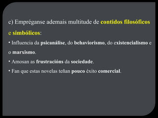 c) Empréganse ademais multitude de  contidos filosóficos  e  simbólicos : Influencia da  psicanálise , do  behaviorismo , do e xistencialismo  e o  marxismo . Amosan as  frustracións  da  sociedade . Fan que estas novelas teñan  pouco  éxito  comercial . 