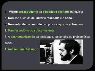 1. Visión desacougante da sociedade alienada franquista
a) Non son quen de delimitar a realidade e o soño.
b) Non entenden un mundo cun proceso que os sobrepasa.
2. Manifestacións do subconsciente.
3. A deshumanización da sociedade, testemuño da problemática
social.
4. Antisentimentalismo.
 