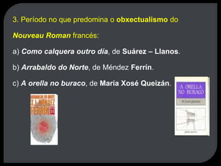3. Período no que predomina o obxectualismo do
Nouveau Roman francés:
a) Como calquera outro día, de Suárez – Llanos.
b) Arrabaldo do Norte, de Méndez Ferrín.
c) A orella no buraco, de María Xosé Queizán.
 