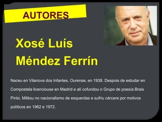 AUTORES
Xosé Luís
Méndez Ferrín
Naceu en Vilanova dos Infantes, Ourense, en 1938. Despois de estudar en
Compostela licenciouse en Madrid e alí cofundou o Grupo de poesía Brais
Pinto. Militou no nacionalismo de esquerdas e sufriu cárcere por motivos
políticos en 1962 e 1972.
 