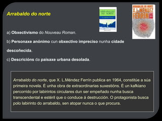 Arrabaldo do norte
a) Obxectivismo do Nouveau Roman.
b) Personaxe anónimo cun obxectivo impreciso nunha cidade
descoñecida.
c) Descricións da paisaxe urbana desolada.
Arrabaldo do norte, que X. L.Méndez Ferrín publica en 1964, constitúe a súa
primeira novela. É unha obra de extraordinarias suxestións. É un kafkiano
percorrido por labirintos circulares dun ser empeñado nunha busca
transcendental e estéril que o conduce á destrucción. O protagonista busca
polo labirinto do arrabaldo, sen atopar nunca o que procura.
 