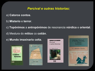 Percival e outras historias:
a) Catorce contos.
b) Misterio e terror.
c) Topónimos a antropónimos de resonancia nórdica e oriental.
d) Mestura do mítico co cotián.
e) Mundo imaxinario celta.
 