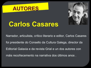 AUTORES
Carlos Casares
Narrador, articulista, crítico literario e editor, Carlos Casares
foi presidente do Consello da Cultura Galega, director da
Editorial Galaxia e da revista Grial e un dos autores con
máis recoñecemento na narrativa dos últimos anos .
 