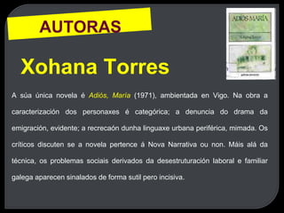AUTORAS
Xohana Torres
A súa única novela é Adiós, María (1971), ambientada en Vigo. Na obra a
caracterización dos personaxes é categórica; a denuncia do drama da
emigración, evidente; a recrecaón dunha linguaxe urbana periférica, mimada. Os
críticos discuten se a novela pertence á Nova Narrativa ou non. Máis alá da
técnica, os problemas sociais derivados da desestruturación laboral e familiar
galega aparecen sinalados de forma sutil pero incisiva.
 