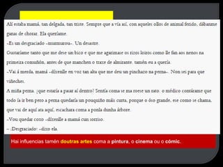 Monólogo interior, empregado por James Joyce en Ulises.
Influencias:
O límite difuso entre realidade e ficción, que se percibe en A metamorfose de Kafka.
Linguaxe cinematográfica, utilizada por Jonh dos Passos en Manhattan Transfer.
O Nouveau Roman francés ( Claude Simon, Nathlie Sarraute...) e, polo tanto, tamén na
Nova Narrativa Galega
Hai influencias tamén doutras artes coma a pintura, o cinema ou o cómic.
 