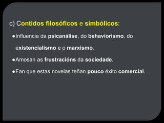 c) Contidos filosóficos e simbólicos:
●Influencia da psicanálise, do behaviorismo, do
existencialismo e o marxismo.
●Amosan as frustracións da sociedade.
●Fan que estas novelas teñan pouco éxito comercial.
 