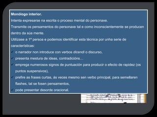 O monólogo interior
1. É unha influencia de James Joyce e Éduard Dujardin.
2. Presenta contidos psíquicos
Monólogo interior.
Intenta expresarse na escrita o proceso mental do personaxe.
Transmite os pensamentos do personaxe tal e como inconscientemente se producen
dentro da súa mente.
Utilízase a 1ª persoa e podemos identificar esta técnica por unha serie de
características:
 o narrador non introduce con verbos dicendi o discurso,
 presenta mestura de ideas, contradicións…
 emprega numerosos signos de puntuación para producir o efecto de rapidez (os
puntos suspensivos),
 prefire as frases curtas, ás veces mesmo sen verbo principal, para semellaren
flashes, tal se fosen pensamentos,
 pode presentar desorde oracional.
 