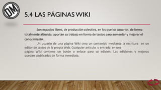 5.4 LAS PÁGINAS WIKI
Son espacios libres, de producción colectiva, en los que los usuarios de forma
totalmente altruista, aportan su trabajo en forma de textos para aumentar y mejorar el
conocimiento.
Un usuario de una página Wiki crea un contenido mediante la escritura en un
editor de textos de la propia Web. Cualquier articulo o entrada en una
página Wiki contiene un botón o enlace para su edición. Las ediciones y mejoras
quedan publicadas de forma inmediata.
 