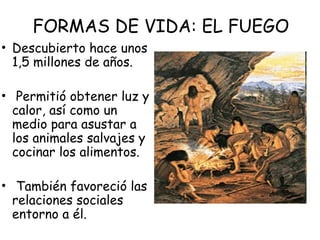 FORMAS DE VIDA: EL FUEGO
• Descubierto hace unos
1,5 millones de años.
• Permitió obtener luz y
calor, así como un
medio para asustar a
los animales salvajes y
cocinar los alimentos.
• También favoreció las
relaciones sociales
entorno a él.
 