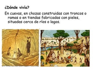 ¿Dónde vivía?
En cuevas, en chozas construidas con troncos o
ramas o en tiendas fabricadas con pieles,
situadas cerca de ríos o lagos.
 