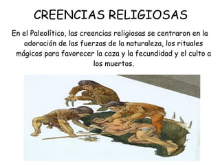 CREENCIAS RELIGIOSAS
En el Paleolítico, las creencias religiosas se centraron en la
adoración de las fuerzas de la naturaleza, los rituales
mágicos para favorecer la caza y la fecundidad y el culto a
los muertos.
 