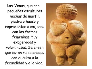 Las Venus, que son
pequeñas esculturas
hechas de marfil,
piedra o hueso y
representan a mujeres
con las formas
femeninas muy
exageradas y
voluminosas. Se creen
que están relacionadas
con el culto a la
fecundidad y a la vida.
 