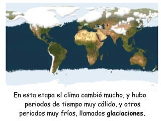 En esta etapa el clima cambió mucho, y hubo
periodos de tiempo muy cálido, y otros
periodos muy fríos, llamados glaciaciones.
 