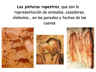 Las pinturas rupestres, que son la
representación de animales, cazadores,
símbolos... en las paredes y techos de las
cuevas.
 