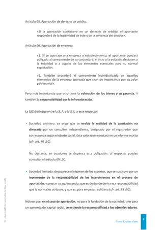 Tema 7. Ideas clave
8
©
Universidad
Internacional
de
La
Rioja
(UNIR)
Artículo 65. Aportación de derecho de crédito.
«Si la aportación consistiere en un derecho de crédito, el aportante
responderá de la legitimidad de éste y de la solvencia del deudor».
Artículo 66. Aportación de empresa.
«1. Si se aportase una empresa o establecimiento, el aportante quedará
obligado al saneamiento de su conjunto, si el vicio o la evicción afectasen a
la totalidad o a alguno de los elementos esenciales para su normal
explotación.
»2. También procederá el saneamiento individualizado de aquellos
elementos de la empresa aportada que sean de importancia por su valor
patrimonial».
Pero más importancia que esto tiene la valoración de los bienes y su garantía. Y
también la responsabilidad por la infravaloración.
La LSC distingue entre la S. A. y la S. L. a este respecto:
▸ Sociedad anónima: se exige que se evalúe la realidad de la aportación no
dineraria por un consultor independiente, designado por el registrador que
corresponda según el objeto social. Esta valoración constará en un informe escrito
(cfr. art. 70 LSC).
No obstante, en ocasiones se dispensa esta obligación: al respecto, puedes
consultar el artículo 69 LSC.
▸ Sociedad limitada: desaparece el régimen de los expertos, que se sustituye por un
incremento de la responsabilidad de los intervinientes en el proceso de
aportación, y prestar su aquiescencia, que es de donde deriva esa responsabilidad
que la norma les atribuye, y que es, para empezar, solidaria (cfr. art. 73 LSC).
Nótese que, en el caso de aportación, no para la fundación de la sociedad, sino para
un aumento del capital social, se extiende la responsabilidad a los administradores,
 