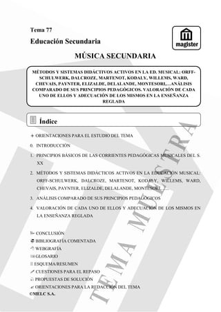 ©MELC S.A.
Tema 77
Educación Secundaria
MÚSICA SECUNDARIA
ORIENTACIONES PARA EL ESTUDIO DEL TEMA
0. INTRODUCCIÓN
1. PRINCIPIOS BÁSICOS DE LAS CORRIENTES PEDAGÓGICAS MUSICALES DEL S.
XX
2. MÉTODOS Y SISTEMAS DIDÁCTICOS ACTIVOS EN LA EDUCACIÓN MUSICAL:
ORFF-SCHULWERK, DALCROZE, MARTENOT, KODALY, WILLEMS, WARD,
CHEVAIS, PAYNTER, ELIZALDE, DELALANDE, MONTESORI,…...
3. ANÁLISIS COMPARADO DE SUS PRINCIPIOS PEDAGÓGICOS
4. VALORACIÓN DE CADA UNO DE ELLOS Y ADECUACIÓN DE LOS MISMOS EN
LA ENSEÑANZA REGLADA
CONCLUSIÓN
BIBLIOGRAFÍA COMENTADA
WEBGRAFÍA
GLOSARIO
ESQUEMA/RESUMEN
CUESTIONES PARA EL REPASO
֠ PROPUESTAS DE SOLUCIÓN
ORIENTACIONES PARA LA REDACCIÓN DEL TEMA
Índice
magister
MÉTODOS Y SISTEMAS DIDÁCTIVOS ACTIVOS EN LA ED. MUSICAL: ORFF-
SCHULWERK, DALCROZE, MARTENOT, KODALY, WILLEMS, WARD,
CHEVAIS, PAYNTER, ELIZALDE, DELALANDE, MONTESORI,…ANÁLISIS
COMPARADO DE SUS PRINCIPIOS PEDAGÓGICOS. VALORACIÓN DE CADA
UNO DE ELLOS Y ADECUACIÓN DE LOS MISMOS EN LA ENSEÑANZA
REGLADA
 