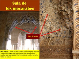 Sala de  los mocárabes Mocárabe:  Elemento decorativo consistente en prismas yuxtapuestos y colgantes que parecen estalactitas  sueltas o arracimadas. Fue introducido por los Almorá_ vides en el s.XI Mocárabes 