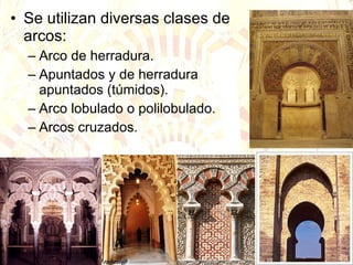 Se utilizan diversas clases de arcos: Arco de herradura. Apuntados y de herradura apuntados (túmidos). Arco lobulado o polilobulado. Arcos cruzados. 