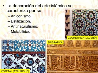 La decoración del arte islámico se caracteriza por su: Aniconismo. Estilización. Antinaturalismo. Mutabilidad. VEGETAL (ATAURIQUE) GEOMÉTRICA (LACERÍA) EPIGRÁFICA 