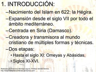 1. INTRODUCCIÓN : Nacimiento del Islam en 622: la Hégira. Expansión desde el siglo VII por todo el ámbito mediterráneo. Centrada en Siria (Damasco). Creadora y transmisora al mundo cristiano de múltiples formas y técnicas. Dos etapas: Hasta el siglo XI: Omeyas y Abásidas. Siglos XI-XVI. 